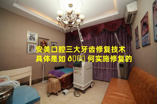 安美口腔三大牙齿修复技术具体是如 🐎 何实施修复的